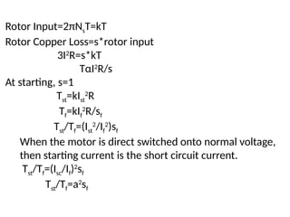 Rotor Input=2πNsT=kT
Rotor Copper Loss=s*rotor input
3I2
R=s*kT
TαI2
R/s
At starting, s=1
Tst=kIst
2
R
Tf=kIf
2
R/sf
Tst/Tf=(Ist
2
/If
2
)sf
When the motor is direct switched onto normal voltage,
then starting current is the short circuit current.
Tst/Tf=(Isc/If)2
sf
Tst/Tf=a2
sf
 