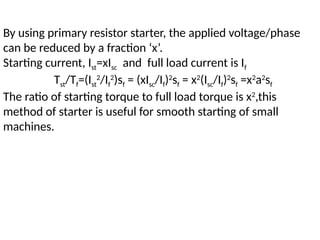 By using primary resistor starter, the applied voltage/phase
can be reduced by a fraction ‘x’.
Starting current, Ist=xIsc and full load current is If
Tst/Tf=(Ist
2
/If
2
)sf = (xIsc/If)2
sf = x2
(Isc/If)2
sf =x2
a2
sf
The ratio of starting torque to full load torque is x2
,this
method of starter is useful for smooth starting of small
machines.
 