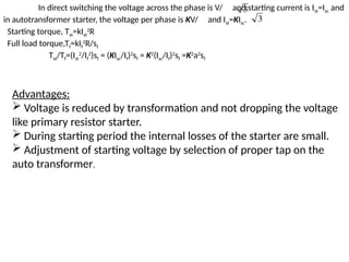 Advantages:
 Voltage is reduced by transformation and not dropping the voltage
like primary resistor starter.
 During starting period the internal losses of the starter are small.
 Adjustment of starting voltage by selection of proper tap on the
auto transformer.
In direct switching the voltage across the phase is V/ and starting current is Ist=Isc and
in autotransformer starter, the voltage per phase is KV/ and Ist=KIsc.
Starting torque, Tst=kIst
2
R
Full load torque,Tf=kIf
2
R/sf
Tst/Tf=(Ist
2
/If
2
)sf = (KIsc/If)2
sf = K2
(Isc/If)2
sf =K2
a2
sf
3
3
 