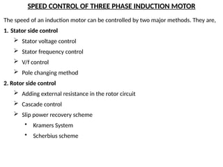 SPEED CONTROL OF THREE PHASE INDUCTION MOTOR
The speed of an induction motor can be controlled by two major methods. They are,
1. Stator side control
 Stator voltage control
 Stator frequency control
 V/f control
 Pole changing method
2. Rotor side control
 Adding external resistance in the rotor circuit
 Cascade control
 Slip power recovery scheme
• Kramers System
• Scherbius scheme
 