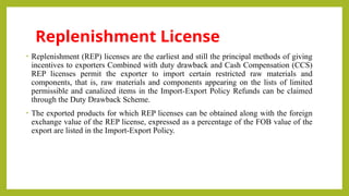 Replenishment License
• Replenishment (REP) licenses are the earliest and still the principal methods of giving
incentives to exporters Combined with duty drawback and Cash Compensation (CCS)
REP licenses permit the exporter to import certain restricted raw materials and
components, that is, raw materials and components appearing on the lists of limited
permissible and canalized items in the Import-Export Policy Refunds can be claimed
through the Duty Drawback Scheme.
• The exported products for which REP licenses can be obtained along with the foreign
exchange value of the REP license, expressed as a percentage of the FOB value of the
export are listed in the Import-Export Policy.
 