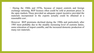 • During the 1960s and 1970s, because of import controls and foreign
exchange rationing, REP licenses often could be sold at premium prices in
the open markets These provided an adequate export incentive provided the
materials incorporated in the exports actually could be obtained at a
reasonable cost .
• However REP premiums declined during the 1980s and particularly after
1985 most probably due to the steadily increasing level of customs duties,
some relaxation of import contr0ls, and the increased domestic production of
many raw materials.
 