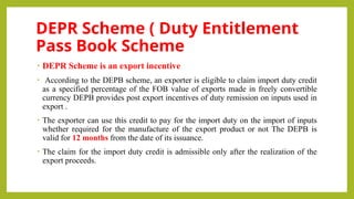 DEPR Scheme ( Duty Entitlement
Pass Book Scheme
• DEPR Scheme is an export incentive
• According to the DEPB scheme, an exporter is eligible to claim import duty credit
as a specified percentage of the FOB value of exports made in freely convertible
currency DEPB provides post export incentives of duty remission on inputs used in
export .
• The exporter can use this credit to pay for the import duty on the import of inputs
whether required for the manufacture of the export product or not The DEPB is
valid for 12 months from the date of its issuance.
• The claim for the import duty credit is admissible only after the realization of the
export proceeds.
 