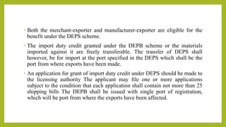 • Both the merchant-exporter and manufacturer-exporter are eligible for the
benefit under the DEPS scheme.
• The import duty credit granted under the DEPB scheme or the materials
imported against it are freely transferable. The transfer of DEPS shall
however, be for import at the port specified in the DEPS which shall be the
port from where exports have been made.
• An application for grant of import duty credit under DEPS should be made to
the licensing authority The applicant may file one or more applications
subject to the condition that each application shall contain not more than 25
shipping bills The DEPB shall be issued with single port of registration,
which will be port from where the exports have been affected.
 