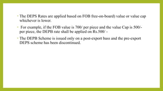 • The DEPS Rates are applied based on FOB free-on-board) value or value cap
whichever is lower.
• For example, if the FOB value is 700/ per piece and the value Cap is 500/-
per piece, the DEPB rate shall be applied on Rs.500/ -
• The DEPB Scheme is issued only on a post-export bass and the pre-export
DEPS scheme has been discontinued.
 