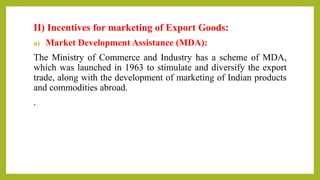 II) Incentives for marketing of Export Goods:
a) Market Development Assistance (MDA):
The Ministry of Commerce and Industry has a scheme of MDA,
which was launched in 1963 to stimulate and diversify the export
trade, along with the development of marketing of Indian products
and commodities abroad.
.
 