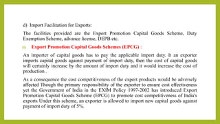 d) Import Facilitation for Exports:
The facilities provided are the Export Promotion Capital Goods Scheme, Duty
Exemption Scheme, advance license, DEPB etc.
(i) Export Promotion Capital Goods Schemes (EPCG) :
An importer of capital goods has to pay the applicable import duty. It an exporter
imports capital goods against payment of import duty, then the cost of capital goods
will certainly increase by the amount of import duty and it would increase the cost of
production .
As a consequence the cost competitiveness of the export products would be adversely
affected Though the primary responsibility of the exporter to ensure cost effectiveness
yet the Government of India in the EXIM Policy 1997-2002 has introduced Export
Promotion Capital Goods Scheme (EPCG) to promote cost competitiveness of India's
exports Under this scheme, an exporter is allowed to import new capital goods against
payment of import duty of 5%.
 