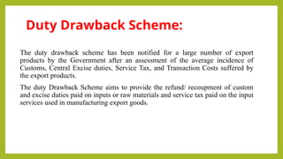 Duty Drawback Scheme:
The duty drawback scheme has been notified for a large number of export
products by the Government after an assessment of the average incidence of
Customs, Central Excise duties, Service Tax, and Transaction Costs suffered by
the export products.
The duty Drawback Scheme aims to provide the refund/ recoupment of custom
and excise duties paid on inputs or raw materials and service tax paid on the input
services used in manufacturing export goods.
 