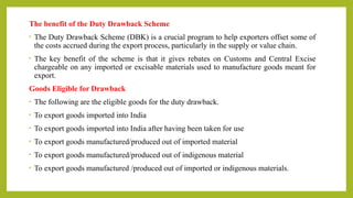 The benefit of the Duty Drawback Scheme
• The Duty Drawback Scheme (DBK) is a crucial program to help exporters offset some of
the costs accrued during the export process, particularly in the supply or value chain.
• The key benefit of the scheme is that it gives rebates on Customs and Central Excise
chargeable on any imported or excisable materials used to manufacture goods meant for
export.
Goods Eligible for Drawback
• The following are the eligible goods for the duty drawback.
• To export goods imported into India
• To export goods imported into India after having been taken for use
• To export goods manufactured/produced out of imported material
• To export goods manufactured/produced out of indigenous material
• To export goods manufactured /produced out of imported or indigenous materials.
 