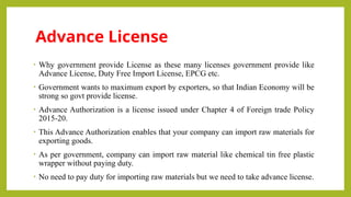Advance License
• Why government provide License as these many licenses government provide like
Advance License, Duty Free Import License, EPCG etc.
• Government wants to maximum export by exporters, so that Indian Economy will be
strong so govt provide license.
• Advance Authorization is a license issued under Chapter 4 of Foreign trade Policy
2015-20.
• This Advance Authorization enables that your company can import raw materials for
exporting goods.
• As per government, company can import raw material like chemical tin free plastic
wrapper without paying duty.
• No need to pay duty for importing raw materials but we need to take advance license.
 