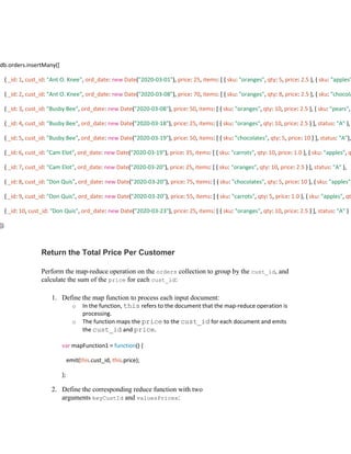 Return the Total Price Per Customer
Perform the map-reduce operation on the orders collection to group by the cust_id, and
calculate the sum of the price for each cust_id:
1. Define the map function to process each input document:
o In the function, this refers to the document that the map-reduce operation is
processing.
o The function maps the price to the cust_id for each document and emits
the cust_id and price.
var mapFunction1 = function() {
emit(this.cust_id, this.price);
};
2. Define the corresponding reduce function with two
arguments keyCustId and valuesPrices:
db.orders.insertMany([
{ _id: 1, cust_id: "Ant O. Knee", ord_date: new Date("2020-03-01"), price: 25, items: [ { sku: "oranges", qty: 5, price: 2.5 }, { sku: "apples"
{ _id: 2, cust_id: "Ant O. Knee", ord_date: new Date("2020-03-08"), price: 70, items: [ { sku: "oranges", qty: 8, price: 2.5 }, { sku: "chocola
{ _id: 3, cust_id: "Busby Bee", ord_date: new Date("2020-03-08"), price: 50, items: [ { sku: "oranges", qty: 10, price: 2.5 }, { sku: "pears",
{ _id: 4, cust_id: "Busby Bee", ord_date: new Date("2020-03-18"), price: 25, items: [ { sku: "oranges", qty: 10, price: 2.5 } ], status: "A" },
{ _id: 5, cust_id: "Busby Bee", ord_date: new Date("2020-03-19"), price: 50, items: [ { sku: "chocolates", qty: 5, price: 10 } ], status: "A"},
{ _id: 6, cust_id: "Cam Elot", ord_date: new Date("2020-03-19"), price: 35, items: [ { sku: "carrots", qty: 10, price: 1.0 }, { sku: "apples", q
{ _id: 7, cust_id: "Cam Elot", ord_date: new Date("2020-03-20"), price: 25, items: [ { sku: "oranges", qty: 10, price: 2.5 } ], status: "A" },
{ _id: 8, cust_id: "Don Quis", ord_date: new Date("2020-03-20"), price: 75, items: [ { sku: "chocolates", qty: 5, price: 10 }, { sku: "apples",
{ _id: 9, cust_id: "Don Quis", ord_date: new Date("2020-03-20"), price: 55, items: [ { sku: "carrots", qty: 5, price: 1.0 }, { sku: "apples", qt
{ _id: 10, cust_id: "Don Quis", ord_date: new Date("2020-03-23"), price: 25, items: [ { sku: "oranges", qty: 10, price: 2.5 } ], status: "A" }
])
 
