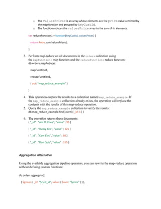 o The valuesPrices is an array whose elements are the price values emitted by
the map function and grouped by keyCustId.
o The function reduces the valuesPrice array to the sum of its elements.
var reduceFunction1 = function(keyCustId, valuesPrices) {
return Array.sum(valuesPrices);
};
3. Perform map-reduce on all documents in the orders collection using
the mapFunction1 map function and the reduceFunction1 reduce function:
db.orders.mapReduce(
mapFunction1,
reduceFunction1,
{ out: "map_reduce_example" }
)
4. This operation outputs the results to a collection named map_reduce_example. If
the map_reduce_example collection already exists, the operation will replace the
contents with the results of this map-reduce operation.
5. Query the map_reduce_example collection to verify the results:
db.map_reduce_example.find().sort( { _id: 1 } )
6. The operation returns these documents:
{ "_id" : "Ant O. Knee", "value" : 95 }
{ "_id" : "Busby Bee", "value" : 125 }
{ "_id" : "Cam Elot", "value" : 60 }
{ "_id" : "Don Quis", "value" : 155 }
Aggregation Alternative
Using the available aggregation pipeline operators, you can rewrite the map-reduce operation
without defining custom functions:
db.orders.aggregate([
{ $group: { _id: "$cust_id", value: { $sum: "$price" } } },
 