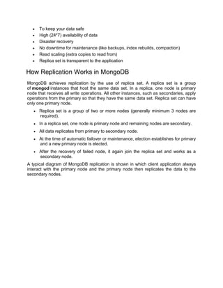  To keep your data safe
 High (24*7) availability of data
 Disaster recovery
 No downtime for maintenance (like backups, index rebuilds, compaction)
 Read scaling (extra copies to read from)
 Replica set is transparent to the application
How Replication Works in MongoDB
MongoDB achieves replication by the use of replica set. A replica set is a group
of mongod instances that host the same data set. In a replica, one node is primary
node that receives all write operations. All other instances, such as secondaries, apply
operations from the primary so that they have the same data set. Replica set can have
only one primary node.
 Replica set is a group of two or more nodes (generally minimum 3 nodes are
required).
 In a replica set, one node is primary node and remaining nodes are secondary.
 All data replicates from primary to secondary node.
 At the time of automatic failover or maintenance, election establishes for primary
and a new primary node is elected.
 After the recovery of failed node, it again join the replica set and works as a
secondary node.
A typical diagram of MongoDB replication is shown in which client application always
interact with the primary node and the primary node then replicates the data to the
secondary nodes.
 