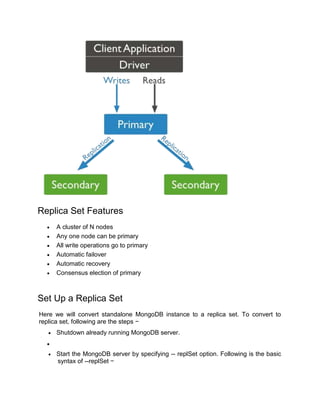 Replica Set Features
 A cluster of N nodes
 Any one node can be primary
 All write operations go to primary
 Automatic failover
 Automatic recovery
 Consensus election of primary
Set Up a Replica Set
Here we will convert standalone MongoDB instance to a replica set. To convert to
replica set, following are the steps −
 Shutdown already running MongoDB server.

 Start the MongoDB server by specifying -- replSet option. Following is the basic
syntax of --replSet −
 