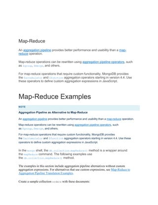 Map-Reduce
An aggregation pipeline provides better performance and usability than a map-
reduce operation.
Map-reduce operations can be rewritten using aggregation pipeline operators, such
as $group, $merge, and others.
For map-reduce operations that require custom functionality, MongoDB provides
the $accumulator and $function aggregation operators starting in version 4.4. Use
these operators to define custom aggregation expressions in JavaScript.
Map-Reduce Examples
NOTE
Aggregation Pipeline as Alternative to Map-Reduce
An aggregation pipeline provides better performance and usability than a map-reduce operation.
Map-reduce operations can be rewritten using aggregation pipeline operators, such
as $group, $merge, and others.
For map-reduce operations that require custom functionality, MongoDB provides
the $accumulator and $function aggregation operators starting in version 4.4. Use these
operators to define custom aggregation expressions in JavaScript.
In the mongo shell, the db.collection.mapReduce() method is a wrapper around
the mapReduce command. The following examples use
the db.collection.mapReduce() method.
The examples in this section include aggregation pipeline alternatives without custom
aggregation expressions. For alternatives that use custom expressions, see Map-Reduce to
Aggregation Pipeline Translation Examples.
Create a sample collection orders with these documents:
 