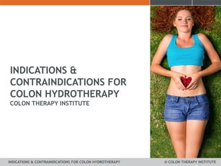 INDICATIONS & 
CONTRAINDICATIONS FOR 
COLON HYDROTHERAPY 
COLON THERAPY INSTITUTE 
INDICATIONS & CONTRAINDICATIONS FOR COLON HYDROTHERAPY © COLON THERAPY INSTITUTE 
 