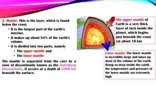 2. Mantle: This is the layer, which is found
below the crust.
• It is the largest part of the earth’s
interior.
• It makes up about 84% of the earth’s
volume.
• It is divided into two parts, namely
• The upper mantle and
• The lower mantle
The mantle is separated from the core by a
zone of discontinuity known as the Gutenberg
discontinuity. It occurs at a depth of 2900 km
beneath the surface.
Lower mantle: The lower mantle
is incredibly large and takes up
most of the volume of the earth.
Being so deep inside the earth,
the temperature and pressure of
the lower mantle are extremely
high
The upper mantle of
Earth is a very thick
layer of rock inside the
planet, which begins
just beneath the crust
(at about 10 km
 