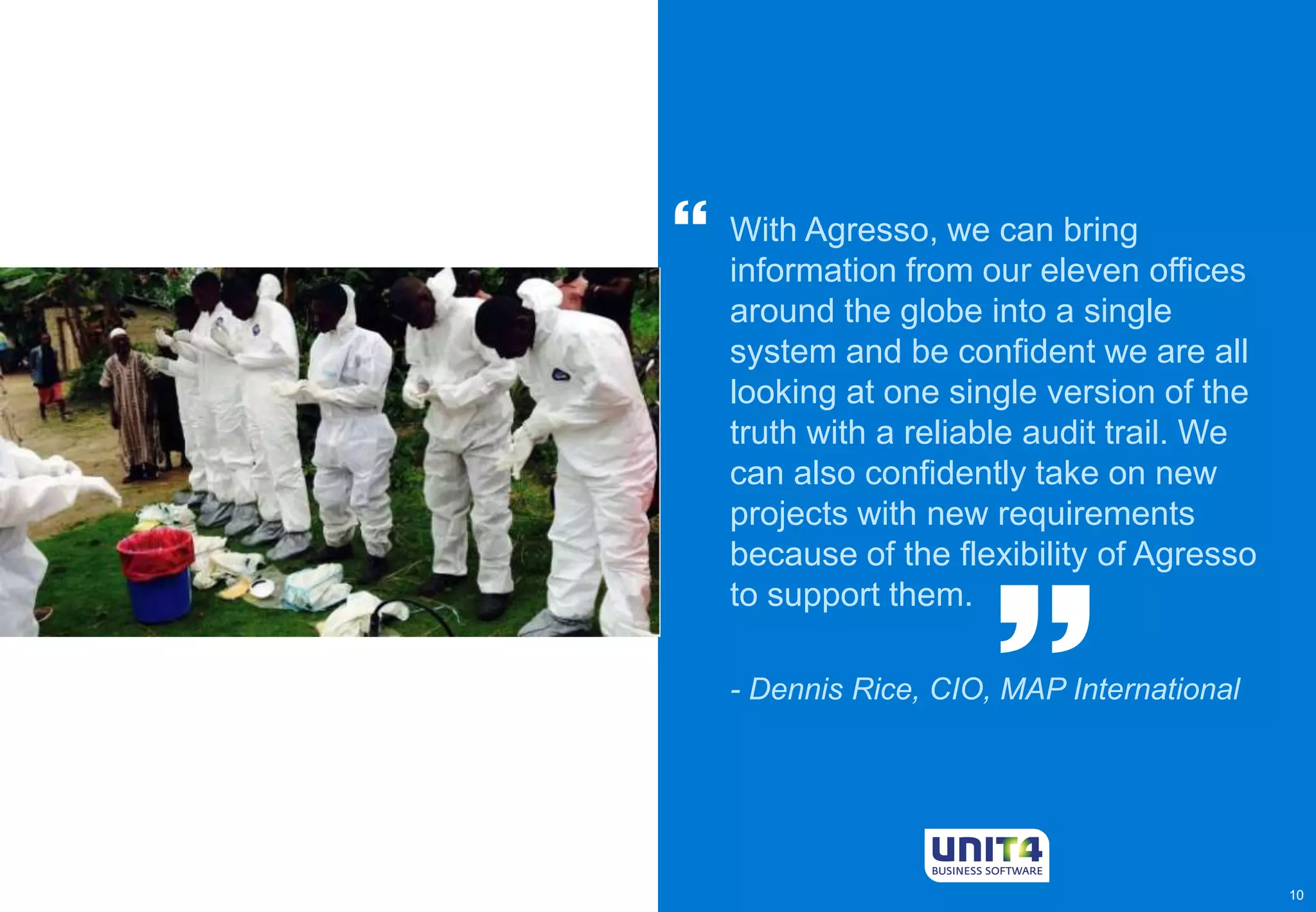 10 
With Agresso, we can bring 
information from our eleven offices 
around the globe into a single 
system and be confident we are all 
looking at one single version of the 
truth with a reliable audit trail. We 
can also confidently take on new 
projects with new requirements 
because of the flexibility of Agresso 
to support them. 
- Dennis Rice, CIO, MAP International  
 
 
