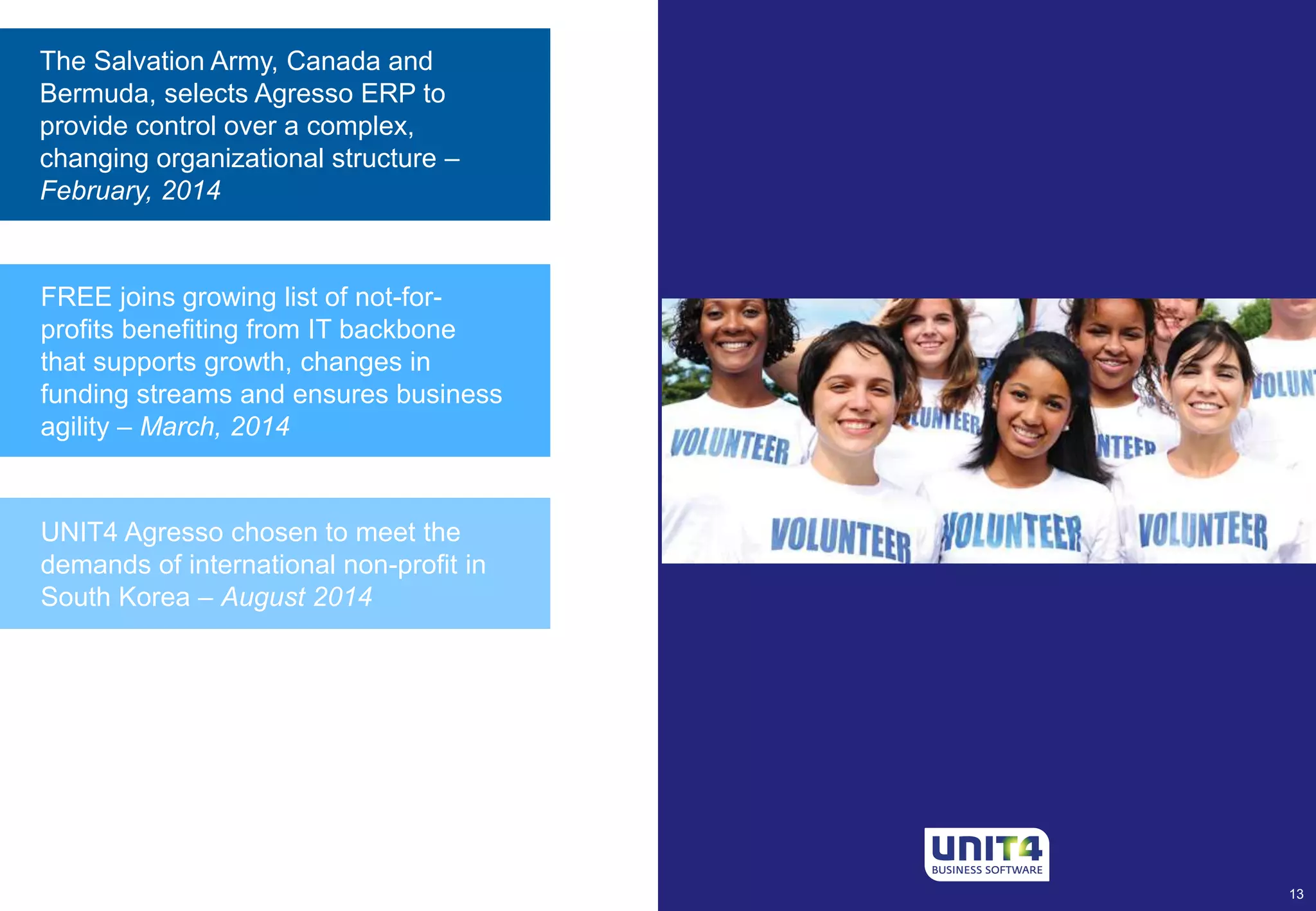 The Salvation Army, Canada and 
Bermuda, selects Agresso ERP to 
provide control over a complex, 
changing organizational structure – 
February, 2014 
UNIT4 Agresso chosen to meet the 
demands of international non-profit in 
South Korea – August 2014 
13 
FREE joins growing list of not-for-profits 
benefiting from IT backbone 
that supports growth, changes in 
funding streams and ensures business 
agility – March, 2014 
 