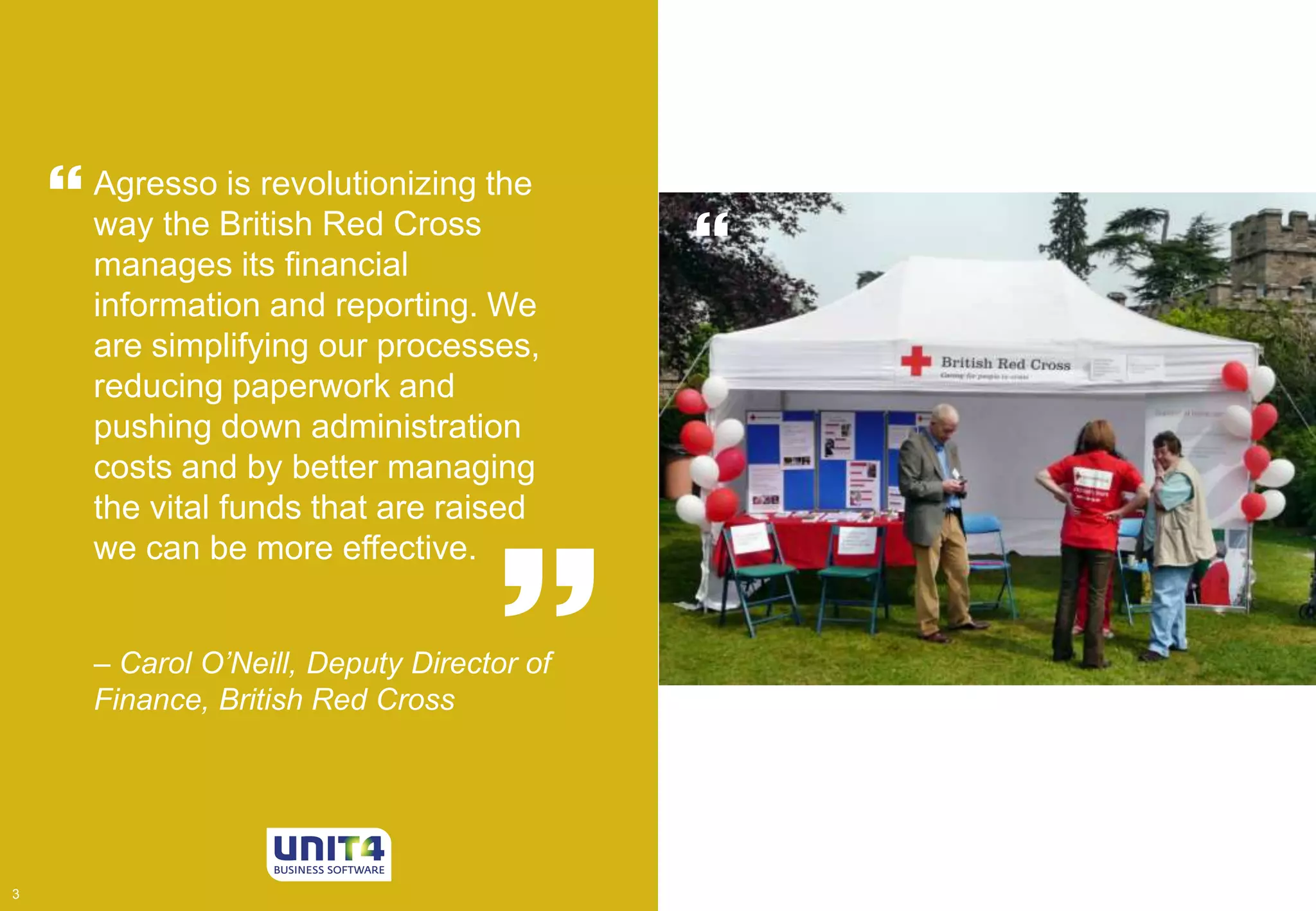 House of 
Lords 
 Agresso is revolutionizing the 
way the British Red Cross 
manages its financial 
information and reporting. We 
are simplifying our processes, 
reducing paperwork and 
pushing down administration 
costs and by better managing 
the vital funds that are raised 
we can be more effective. 
 
 
– Carol O’Neill, Deputy Director of 
Finance, British Red Cross 
3 3 
 