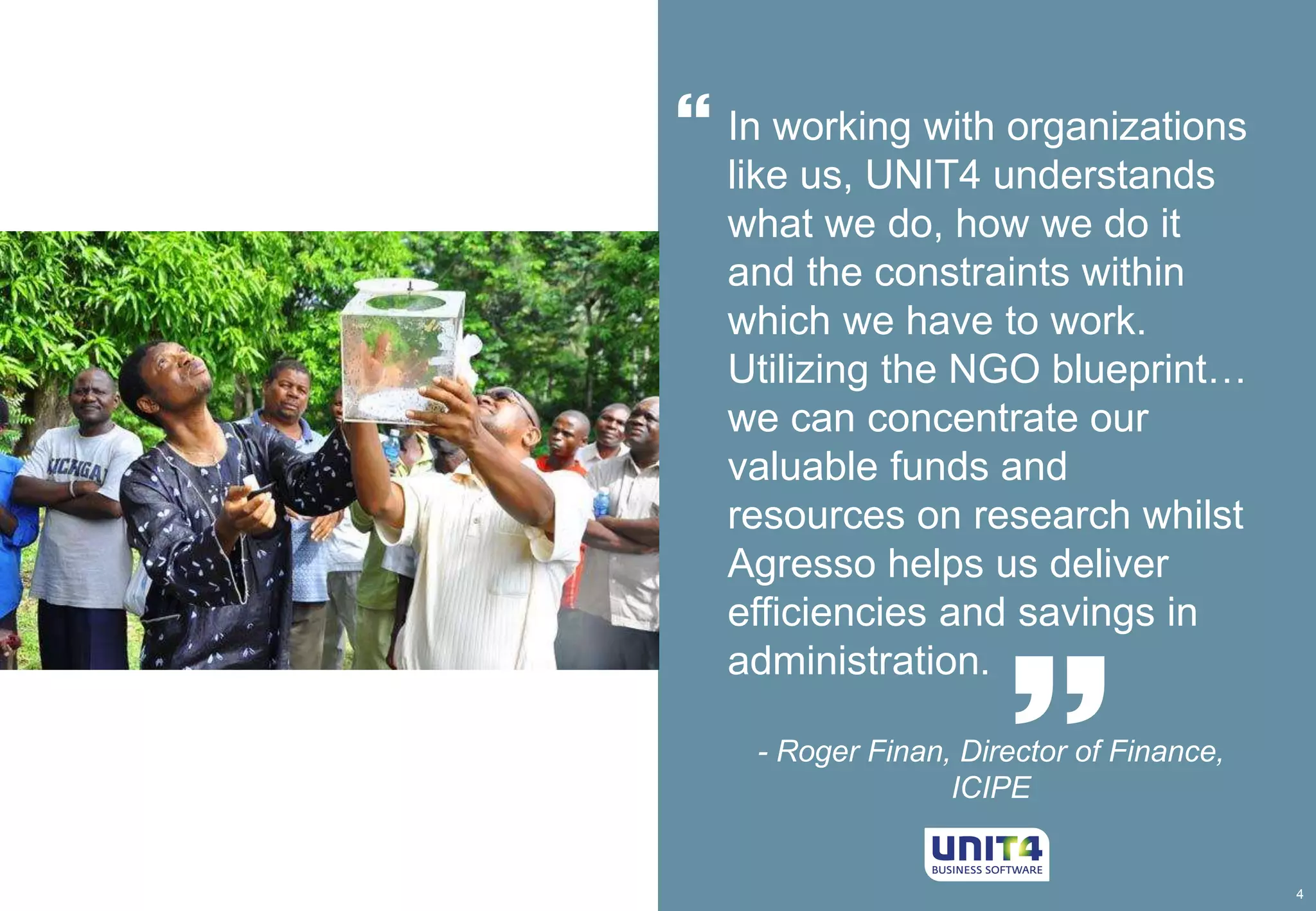 4 
 In working with organizations 
like us, UNIT4 understands 
what we do, how we do it 
and the constraints within 
which we have to work. 
Utilizing the NGO blueprint… 
we can concentrate our 
valuable funds and 
resources on research whilst 
Agresso helps us deliver 
efficiencies and savings in 
administration. 
 
- Roger Finan, Director of Finance, 
ICIPE 
 