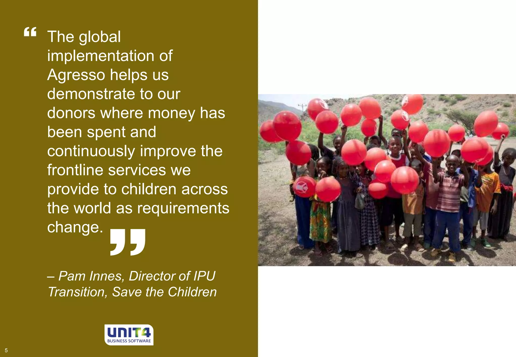 5 
The global 
implementation of 
Agresso helps us 
demonstrate to our 
donors where money has 
been spent and 
continuously improve the 
frontline services we 
provide to children across 
the world as requirements 
change. 
– Pam Innes, Director of IPU 
Transition, Save the Children 
5 
 
 
 
