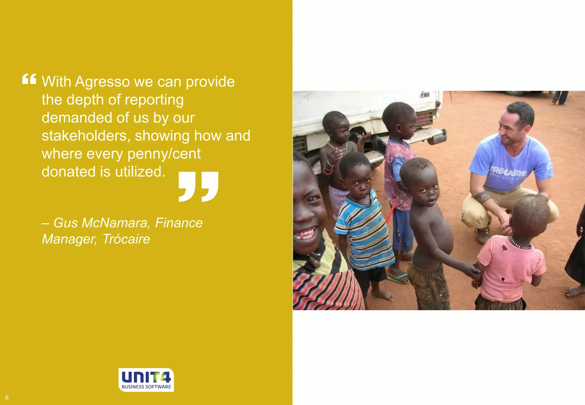  
 With Agresso we can provide 
the depth of reporting 
demanded of us by our 
stakeholders, showing how and 
where every penny/cent 
donated is utilized. 
House of 
Lords  
– Gus McNamara, Finance 
Manager, Trócaire 
6 6 
 