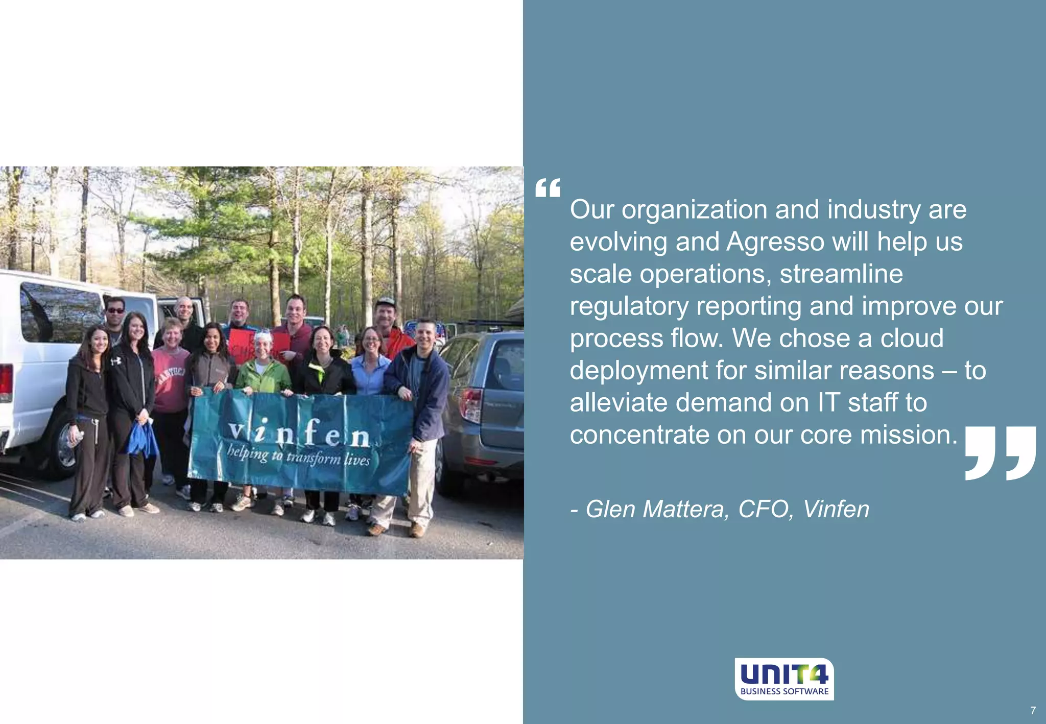  
7 
 
Our organization and industry are 
evolving and Agresso will help us 
scale operations, streamline 
regulatory reporting and improve our 
process flow. We chose a cloud 
deployment for similar reasons – to 
alleviate demand on IT staff to 
concentrate on our core mission. 
- Glen Mattera, CFO, Vinfen 
 
