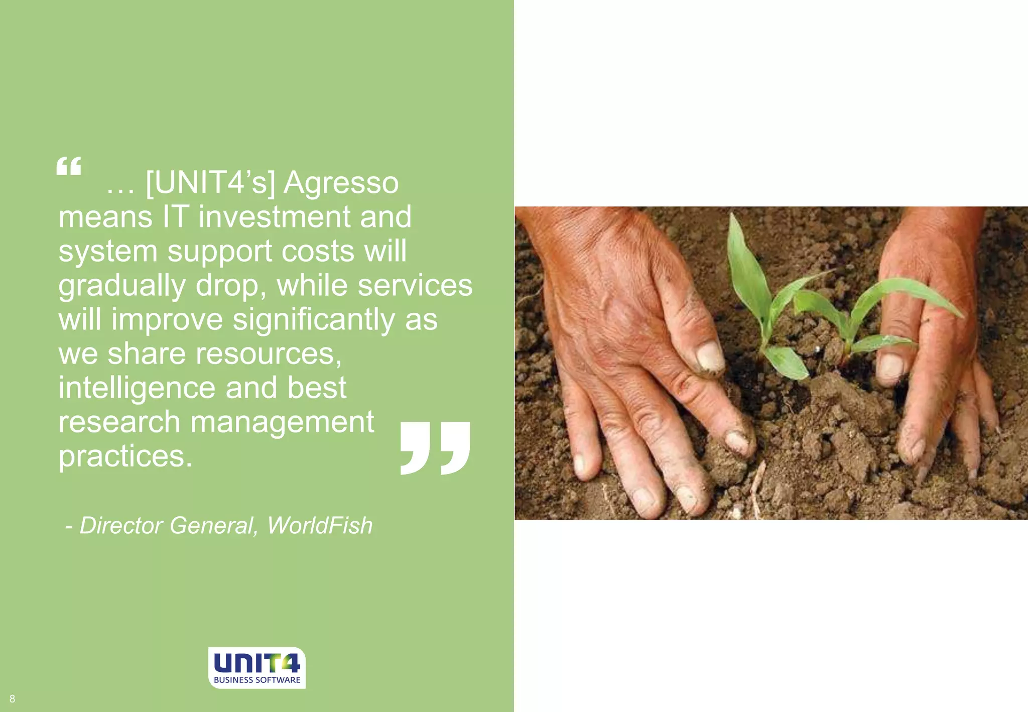 … [UNIT4’s] Agresso 
 
means IT investment and 
system support costs will 
gradually drop, while services 
will improve significantly as 
we share resources, 
intelligence and best 
research management 
practices. 
 
- Director General, WorldFish 
8 8 
 