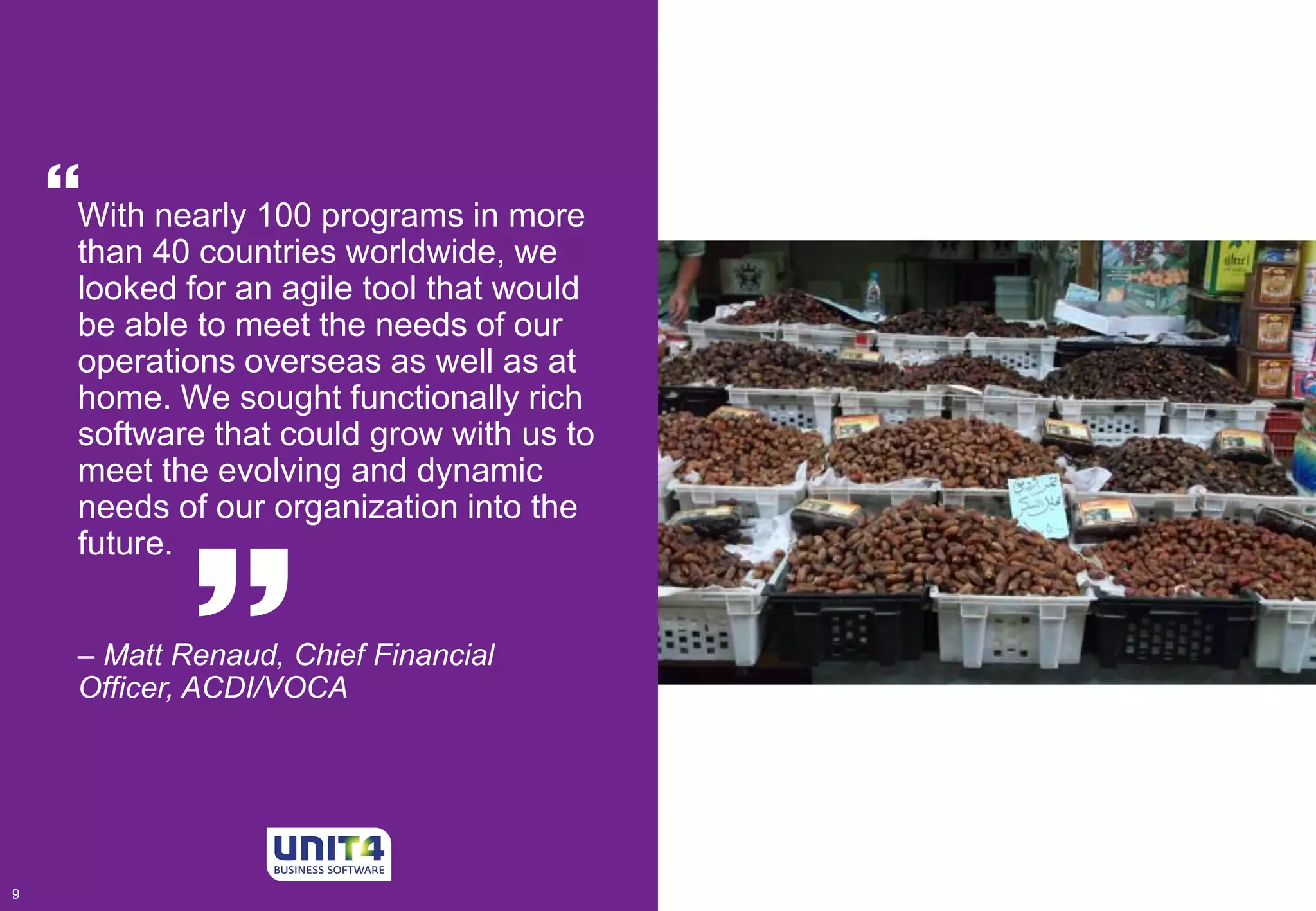  
With nearly 100 programs in more 
than 40 countries worldwide, we 
looked for an agile tool that would 
be able to meet the needs of our 
operations overseas as well as at 
home. We sought functionally rich 
software that could grow with us to 
meet the evolving and dynamic 
needs of our organization into the 
future. 
 
– Matt Renaud, Chief Financial 
Officer, ACDI/VOCA 
9 9 
 