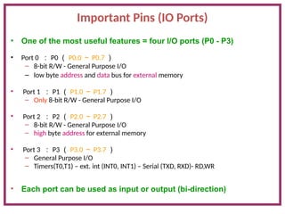 Important Pins (IO Ports)
• One of the most useful features = four I/O ports (P0 - P3)
• Port 0 ： P0 （ P0.0 ～ P0.7 ）
– 8-bit R/W - General Purpose I/O
– low byte address and data bus for external memory
• Port 1 ： P1 （ P1.0 ～ P1.7 ）
– Only 8-bit R/W - General Purpose I/O
• Port 2 ： P2 （ P2.0 ～ P2.7 ）
– 8-bit R/W - General Purpose I/O
– high byte address for external memory
• Port 3 ： P3 （ P3.0 ～ P3.7 ）
– General Purpose I/O
– Timers(T0,T1) – ext. int (INT0, INT1) – Serial (TXD, RXD)- RD,WR
• Each port can be used as input or output (bi-direction)
 