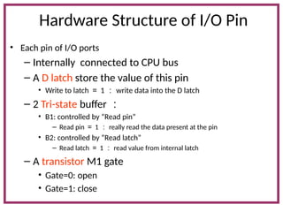 Hardware Structure of I/O Pin
• Each pin of I/O ports
– Internally connected to CPU bus
– A D latch store the value of this pin
• Write to latch ＝ 1 ： write data into the D latch
– 2 Tri-state buffer ：
• B1: controlled by “Read pin”
– Read pin ＝ 1 ： really read the data present at the pin
• B2: controlled by “Read latch”
– Read latch ＝ 1 ： read value from internal latch
– A transistor M1 gate
• Gate=0: open
• Gate=1: close
 
