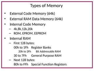 Types of Memory
• External Code Memory (64k)
• External RAM Data Memory (64k)
• Internal Code Memory
– 4k,8k,12k,20k
– ROM, EPROM, EEPROM
• Internal RAM
– First 128 bytes:
00h to 1Fh Register Banks
20h to 2Fh Bit Addressable RAM
30 to 7Fh General Purpose RAM
– Next 128 bytes:
80h to FFh Special Function Registers
 
