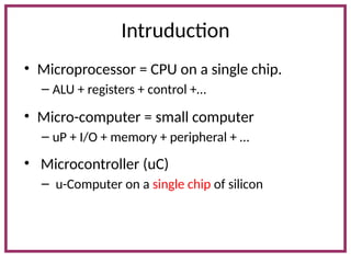 Intruduction
• Microprocessor = CPU on a single chip.
– ALU + registers + control +…
• Micro-computer = small computer
– uP + I/O + memory + peripheral + …
• Microcontroller (uC)
– u-Computer on a single chip of silicon
 