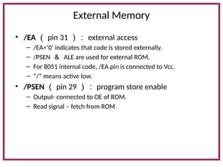 External Memory
• /EA （ pin 31 ）： external access
– /EA=‘0’ indicates that code is stored externally.
– /PSEN ＆ ALE are used for external ROM.
– For 8051 internal code, /EA pin is connected to Vcc.
– “/” means active low.
• /PSEN （ pin 29 ）： program store enable
– Output- connected to OE of ROM.
– Read signal – fetch from ROM
 