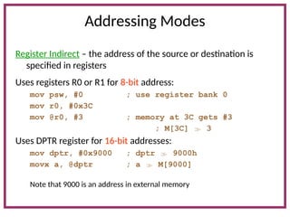 Addressing Modes
Register Indirect – the address of the source or destination is
specified in registers
Uses registers R0 or R1 for 8-bit address:
mov psw, #0 ; use register bank 0
mov r0, #0x3C
mov @r0, #3 ; memory at 3C gets #3
; M[3C]  3
Uses DPTR register for 16-bit addresses:
mov dptr, #0x9000 ; dptr  9000h
movx a, @dptr ; a  M[9000]
Note that 9000 is an address in external memory
 