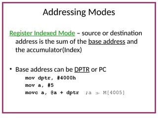 Addressing Modes
Register Indexed Mode – source or destination
address is the sum of the base address and
the accumulator(Index)
• Base address can be DPTR or PC
mov dptr, #4000h
mov a, #5
movc a, @a + dptr ;a  M[4005]
 