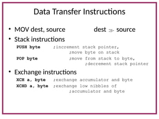 Data Transfer Instructions
• MOV dest, source dest  source
• Stack instructions
PUSH byte ;increment stack pointer,
;move byte on stack
POP byte ;move from stack to byte,
;decrement stack pointer
• Exchange instructions
XCH a, byte ;exchange accumulator and byte
XCHD a, byte ;exchange low nibbles of
;accumulator and byte
 