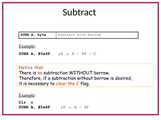 Subtract
SUBB A, byte subtract with borrow
Example:
SUBB A, #0x4F ;A  A – 4F – C
Notice that
There is no subtraction WITHOUT borrow.
Therefore, if a subtraction without borrow is desired,
it is necessary to clear the C flag.
Example:
Clr c
SUBB A, #0x4F ;A  A – 4F
 