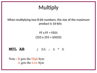 Multiply
When multiplying two 8-bit numbers, the size of the maximum
product is 16-bits
FF x FF = FE01
(255 x 255 = 65025)
MUL AB ; BA  A * B
Note : B gets the High byte
A gets the Low byte
 