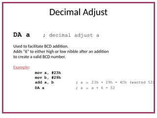 Decimal Adjust
DA a ; decimal adjust a
Used to facilitate BCD addition.
Adds “6” to either high or low nibble after an addition
to create a valid BCD number.
Example:
mov a, #23h
mov b, #29h
add a, b ; a  23h + 29h = 4Ch (wanted 52)
DA a ; a  a + 6 = 52
 