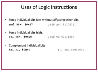 Uses of Logic Instructions
• Force individual bits low, without affecting other bits.
anl PSW, #0xE7 ;PSW AND 11100111
• Force individual bits high.
orl PSW, #0x18 ;PSW OR 00011000
• Complement individual bits
xrl P1, #0x40 ;P1 XRL 01000000
 