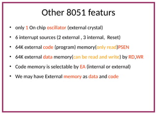 Other 8051 featurs
• only 1 On chip oscillator (external crystal)
• 6 interrupt sources (2 external , 3 internal, Reset)
• 64K external code (program) memory(only read)PSEN
• 64K external data memory(can be read and write) by RD,WR
• Code memory is selectable by EA (internal or external)
• We may have External memory as data and code
 
