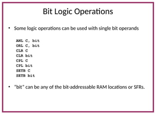 Bit Logic Operations
• Some logic operations can be used with single bit operands
ANL C, bit
ORL C, bit
CLR C
CLR bit
CPL C
CPL bit
SETB C
SETB bit
• “bit” can be any of the bit-addressable RAM locations or SFRs.
 