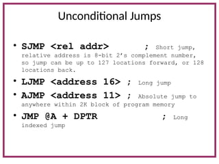 Unconditional Jumps
• SJMP <rel addr> ; Short jump,
relative address is 8-bit 2’s complement number,
so jump can be up to 127 locations forward, or 128
locations back.
• LJMP <address 16> ; Long jump
• AJMP <address 11> ; Absolute jump to
anywhere within 2K block of program memory
• JMP @A + DPTR ; Long
indexed jump
 