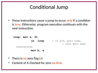 Conditional Jump
• These instructions cause a jump to occur only if a condition
is true. Otherwise, program execution continues with the
next instruction.
loop: mov a, P1
jz loop ; if a=0, goto loop,
; else goto next
instruction
mov b, a
• There is no zero flag (z)
• Content of A checked for zero on time
 