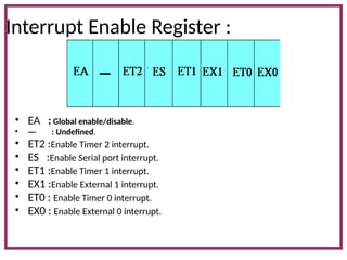 Interrupt Enable Register :
• EA : Global enable/disable.
• --- : Undefined.
• ET2 :Enable Timer 2 interrupt.
• ES :Enable Serial port interrupt.
• ET1 :Enable Timer 1 interrupt.
• EX1 :Enable External 1 interrupt.
• ET0 : Enable Timer 0 interrupt.
• EX0 : Enable External 0 interrupt.
 