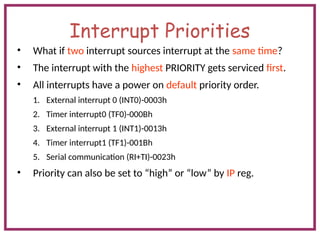 Interrupt Priorities
• What if two interrupt sources interrupt at the same time?
• The interrupt with the highest PRIORITY gets serviced first.
• All interrupts have a power on default priority order.
1. External interrupt 0 (INT0)-0003h
2. Timer interrupt0 (TF0)-000Bh
3. External interrupt 1 (INT1)-0013h
4. Timer interrupt1 (TF1)-001Bh
5. Serial communication (RI+TI)-0023h
• Priority can also be set to “high” or “low” by IP reg.
 
