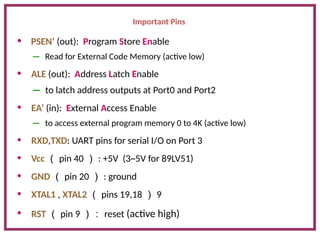 Important Pins
• PSEN’ (out): Program Store Enable
– Read for External Code Memory (active low)
• ALE (out): Address Latch Enable
– to latch address outputs at Port0 and Port2
• EA’ (in): External Access Enable
– to access external program memory 0 to 4K (active low)
• RXD,TXD: UART pins for serial I/O on Port 3
• Vcc （ pin 40 ） : +5V (3~5V for 89LV51)
• GND （ pin 20 ） : ground
• XTAL1 , XTAL2 （ pins 19,18 ） 9
• RST （ pin 9 ）： reset (active high)
 