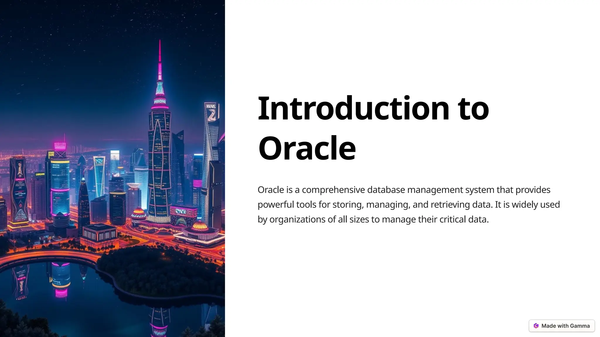 Introduction to
Oracle
Oracle is a comprehensive database management system that provides
powerful tools for storing, managing, and retrieving data. It is widely used
by organizations of all sizes to manage their critical data.
 